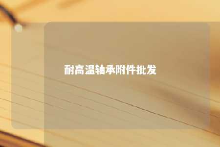 耐高温轴承附件批发 